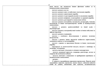 67
види послуг, що надаються іншим фізичним особам за їх
індивідуальним замовленням:
послуги з ремонту взуття;
послуги з ремонту одягу та побутових текстильних виробів;
послуги з ремонту трикотажних виробів;
послуги з ремонту та реставрації килимів та килимових виробів;
послуги з ремонту шкіряних, галантерейних та дорожніх виробів;
послуги з ремонту, реставрації та поновлення меблів;
послуги з ремонту автомобілів, мотоциклів, моторолерів, і мопедів,
велосипедів та інших автотранспортних засобів за індивідуальним
замовленням;
послуги з ремонту радіотелевізійної та іншої аудіо- і
відеоапаратури;
послуги з ремонту електропобутової техніки та інших побутових та
офісних приладів;
послуги з ремонту годинників;
послуги з технічного обслуговування і ремонту музичних
інструментів;
послуги з ремонту інших предметів особистого користування,
домашнього вжитку та металовиробів;
послуги з прання та прасування білизни та інших текстильних
виробів;
перукарські та косметологічні послуги, послуги з манікюру та
педикюру, татуювання;
послуги, пов'язані з сільським та лісовим господарством;
послуги домашньої прислуги, гувернера, репетитора, догляд за
хворими або немічними особами;
послуги, пов'язані з очищенням та прибиранням приміщень за
індивідуальним замовленням;
груминг;
3) зайняття традиційними народними промислами. Перелік видів
традиційних народних промислів, якими можуть займатися фізичні
особи на умовах, визначених цим пунктом, встановлюється
 