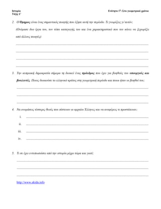 2. Ο Όμηρος είναι ένας σημαντικός ποιητής που έζησε αυτή την περίοδο. Τι γνωρίζεις γι’αυτόν;
(Ονόμασε δυο έργα του, τον τόπο καταγωγής του και ένα χαρακτηριστικό που τον κάνει να ξεχωρίζει
από άλλους ποιητές)
........................................................................................................................................................................
........................................................................................................................................................................
........................................................................................................................................................................
........................................................................................................................................................................
3. Την κυπριακή δημοκρατία σήμερα τη διοικεί ένας πρόεδρος που έχει για βοηθούς του υπουργούς και
βουλευτές. Ποιος διοικούσε το ελληνικό κράτος στη γεωμετρική περίοδο και ποιοι ήταν οι βοηθοί του;
.......................................................................................................................................................................
.......................................................................................................................................................................
.......................................................................................................................................................................
4. Να ονομάσεις τέσσερις θεούς που πίστευαν οι αρχαίοι Έλληνες και να αναφέρεις τι προστάτευαν;
i. ...........................................................................................................................................................
ii. ...........................................................................................................................................................
iii. ...........................................................................................................................................................
iv. ...........................................................................................................................................................
5. Τι σε έχει εντυπωσιάσει από την ιστορία μέχρι τώρα και γιατί;
.......................................................................................................................................................................
.......................................................................................................................................................................
.......................................................................................................................................................................
http://www.akida.info
Επιμέλεια: Χρήστος Χαρμπής σελίδα 9
 