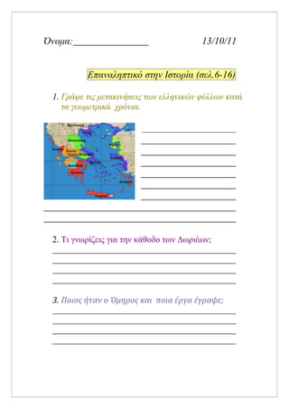 Όνομα: 13/10/11
Επαναληπτικό στην Ιστορία (σελ.6-16)
1. Γράψε τις μετακινήσεις των ελληνικών φύλλων κατά
τα γεωμετρικά χρόνια.
2. Τι γνωρίζεις για την κάθοδο των Δωριέων;
3. Ποιος ήταν ο Όμηρος και ποια έργα έγραψε;
Επιμέλεια: Χρήστος Χαρμπής σελίδα 12
 