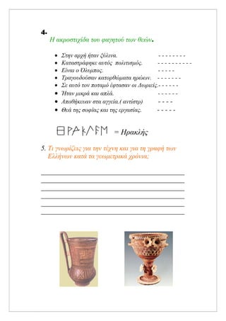 4.
Η ακροστιχίδα του φαγητού των θεών.
• Στην αρχή ήταν ξύλινα. - - - - - - - -
• Καταστράφηκε αυτός πολιτισμός. - - - - - - - - - -
• Είναι ο Όλυμπος. - - - - -
• Τραγουδούσαν κατορθώματα ηρώων. - - - - - - -
• Σε αυτό τον ποταμό έφτασαν οι Δωριείς.- - - - - -
• Ήταν μικρά και απλά. - - - - - -
• Αποθήκευαν στα αγγεία.( αντίστρ) - - - -
• Θεά της σοφίας και της εργασίας. - - - - -
= Ηρακλής
5. Τι γνωρίζεις για την τέχνη και για τη γραφή των
Ελλήνων κατά τα γεωμετρικά χρόνια;
Επιμέλεια: Χρήστος Χαρμπής σελίδα 13
Μαριάνθη Χαλκίτη
 