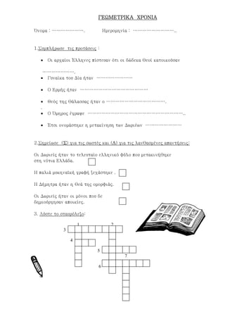 ΓΕΩΜΕΤΡΙΚΑ ΧΡΟΝΙΑΓΕΩΜΕΤΡΙΚΑ ΧΡΟΝΙΑΓΕΩΜΕΤΡΙΚΑ ΧΡΟΝΙΑΓΕΩΜΕΤΡΙΚΑ ΧΡΟΝΙΑ
Όνομα : …………………. Ημερομηνία : ………………………..
1.Συμπλήρωσε τις προτάσεις :
• Οι αρχαίοι Έλληνες πίστευαν ότι οι δώδεκα θεοί κατοικούσαν
………………….
• Γυναίκα του Δία ήταν ……………………
• Ο Ερμής ήταν ………………………………………
• Θεός της θάλασσας ήταν ο ………………………………….
.
• Ο Όμηρος έγραψε ………………………………………………………..
• Έτσι ονομάστηκε η μετακίνηση των Δωριέων ……………………
2.Σημείωσε (ΣΣΣΣ) για τις σωστές και (ΛΛΛΛ) για τις λανθασμένες απαντήσεις:
Οι Δωριείς ήταν το τελευταίο ελληνικό φύλο που μετακινήθηκε
στη νότια Ελλάδα.
Η παλιά μυκηναϊκή γραφή ξεχάστηκε .
Η Δήμητρα ήταν η θεά της ομορφιάς.
Οι Δωριείς ήταν οι μόνοι που δε
δημιούργησαν αποικίες.
3. Λύστε το σταυρόλεξο:
1 2
3
4
5
7
6
Επιμέλεια: Χρήστος Χαρμπής σελίδα 14
 