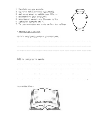 1. Σπουδαίος αρχαίος ποιητής.
2. Έγιναν οι παλιοί κάτοικοι της Σπάρτης
3. Από αυτούς πήραν το αλφάβητο οι Έλληνες
4. Προστάτευε το γάμο αυτή η θεά
5. Αυτοί έκαναν αποικίες στη Σάμο και τη Χίο
6. Έφτιαχναν αγάλματα από ….
7. Τα χρησιμοποιούσαν και για να αποθηκεύουν τρόφιμα
4.Απάντησε με λίγα λόγια :
α) Γιατί αυτή η εποχή ονομάστηκε γεωμετρική;
………………………………………………………………………………………………………
………………………………………………………………………………………………………
……………………………………………………………………………………………………….
β) Σε τι χρησίμευαν τα αγγεία;
………………………………………………………………………………………………………
………………………………………………………………………………………………………
………………………………………………………………………………………………………
………………………………………………………………………………………………….
Λαμπριάδου Μαρία
Καλή επιτυχία!Καλή επιτυχία!Καλή επιτυχία!Καλή επιτυχία!
Επιμέλεια: Χρήστος Χαρμπής σελίδα 15
 