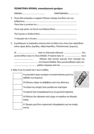 ΓΕΩΜΕΤΡΙΚΑ ΧΡΟΝΙΑ, επαναληπτικό κριτήριο
ΟΝΟΜΑ:…………………………………….. ΗΜΕΡΟΜΗΝΙΑ:…………………
1. Ποιον θεό ονόμαζαν οι αρχαίοι Έλληνες πατέρα των θεών και των
ανθρώπων;…………………………………………………………………………………………
Ποια ήταν η γυναίκα του ;………………………………………………………………….
Ποιος είχε χτίσει τα σπίτια των δώδεκα θεών;……………………………………
Πού έμεναν οι δώδεκα θεοί;………………………………………………………………
Τι έτρωγαν και τι έπιναν;……………………………………………………………………
2. Συμπλήρωσε το παρακάτω κείμενο από τις λέξεις που είναι στην παρένθεση
(νότο, αργά, φύλο, Δωρίδας, ισθμό Κορίνθου, Πελοπόννησο, Δωριείς,)
Οι ………………………..…….. ήταν το τελευταίο ελληνικό …………………………… που
μετακινήθηκε προς τη νότια Ελλάδα. Η πορεία προς το …………………………. έγινε
………………………………. . Κάποιοι από αυτούς έμειναν στην περιοχή της
…………………………………….. , στη Στερεά Ελλάδα. Όσοι μετακινήθηκαν προς την
……………………………………. μάλλον πέρασαν από τον …………………………………….. .
3. Βάλε Σ για το σωστό και Λ για το λάθος.
Η μυκηναϊκή τέχνη συνέχισε να αναπτύσσεται μετά την
κάθοδο των Δωριέων.
Οι Έλληνες πήραν το αλφάβητο από τους Φοίνικες.
Τα κτίρια της εποχής ήταν μεγάλα και περίτεχνα.
Τα αγγεία ήταν ζωγραφισμένα με γεωμετρικά σχήματα.
Οι Έλληνες δεν έφτασαν ποτέ μέχρι τα παράλια της Μικράς
Ασίας.
Ο Όμηρος μας δίνει σημαντικές πληροφορίες για την εποχή
εκείνη.
Επιμέλεια: Χρήστος Χαρμπής σελίδα 16
 