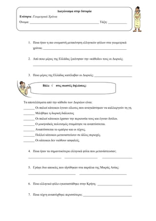 1. Ποια ήταν η πιο ονοµαστή µετακίνηση ελληνικών φύλων στα γεωµετρικά
χρόνια; _____________________________________________________
2. Από ποιο µέρος της Ελλάδας ξεκίνησαν την «κάθοδο» τους οι ∆ωριείς;
_______________________________________________________________
3. Ποιο µέρος της Ελλάδας κατέλαβαν οι ∆ωριείς; ________________________
Τα αποτελέσµατα από την κάθοδο των ∆ωριέων είναι:
_______ Οι παλιοί κάτοικοι έγιναν είλωτες που αναγκάστηκαν να καλλιεργούν τη γη.
_______ Μιλήθηκε η δωρική διάλεκτος
_______ Οι παλιοί κάτοικοι έχασαν την περιουσία τους και έγιναν δούλοι.
_______ Ο µυκηναϊκός πολιτισµός σταµάτησε να αναπτύσσεται.
_______ Αναπτύσσεται το εµπόριο και οι τέχνες.
_______ Πολλοί κάτοικοι µεταναστεύουν σε άλλες περιοχές.
_______ Οι κάτοικοι δεν νιώθουν ασφαλείς.
4. Ποια ήταν τα σηµαντικότερα ελληνικά φύλα που µετανάστευσαν;
_____________________ _____________________ ___________________
5. Γράψε δυο αποικίες που ιδρύθηκαν στα παράλια της Μικράς Ασίας:
______________________________ ______________________________
6. Ποιο ελληνικό φύλο εγκαταστάθηκε στην Κρήτη; ______________________
7. Ποια τέχνη αναπτύχθηκε περισσότερο; _______________________________
Βάλε √ στις σωστές δηλώσεις:
∆ιαγώνισµα στην Ιστορία
Ενότητα: Γεωµετρικά Χρόνια
Όνοµα: ____________________________________________ Τάξη: ____________
Επιμέλεια: Χρήστος Χαρμπής σελίδα 18
 