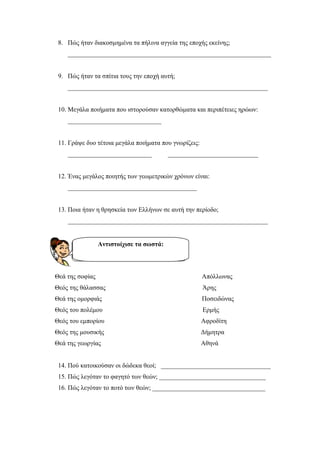 8. Πώς ήταν διακοσµηµένα τα πήλινα αγγεία της εποχής εκείνης;
_______________________________________________________________
9. Πώς ήταν τα σπίτια τους την εποχή αυτή;
______________________________________________________________
10. Μεγάλα ποιήµατα που ιστορούσαν κατορθώµατα και περιπέτειες ηρώων:
_____________________________
11. Γράψε δυο τέτοια µεγάλα ποιήµατα που γνωρίζεις:
__________________________ ____________________________
12. Ένας µεγάλος ποιητής των γεωµετρικών χρόνων είναι:
________________________________________
13. Ποια ήταν η θρησκεία των Ελλήνων σε αυτή την περίοδο;
______________________________________________________________
Θεά της σοφίας Απόλλωνας
Θεός της θάλασσας Άρης
Θεά της οµορφιάς Ποσειδώνας
Θεός του πολέµου Ερµής
Θεός του εµπορίου Αφροδίτη
Θεός της µουσικής ∆ήµητρα
Θεά της γεωργίας Αθηνά
14. Πού κατοικούσαν οι δώδεκα θεοί; __________________________________
15. Πώς λεγόταν το φαγητό των θεών; _________________________________
16. Πώς λεγόταν το ποτό των θεών; ___________________________________
Αντιστοίχισε τα σωστά:
Επιμέλεια: Χρήστος Χαρμπής σελίδα 19
ΙΩΑΝΝΟΥ ΜΑΡΙΑΝΝΑ
 