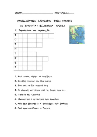 ΟΝΟΜΑ………………………………………………………………. ΑΠΟΤΕΛΕΣΜΑ………….
ΕΠΑΝΑΛΗΠΤΙΚΗ ΔΟΚΙΜΑΣΙΑ ΣΤΗΝ ΙΣΤΟΡΙΑ
1η ΕΝΟΤΗΤΑ : ΓΕΩΜΕΤΡΙΚΑ ΧΡΟΝΙΑ
1. Συμπληρώνω την ακροστιχίδα:
Φ
Ο
Ι
Ν
Ι
Κ
Ε
Σ
1. Από αυτούς πήραμε το αλφάβητο.
2. Μεγάλος ποιητής του 8ου αιώνα.
3. Ένα από τα δύο ομηρικά έπη.
4. Οι Δωριείς κατέβηκαν από το βορρά προς το….
5. Πατρίδα του Οδυσσέα
6. Ονομάστηκε η μετακίνηση των Δωριέων
7. Από εδώ ξεκίνησε ο Α΄ αποικισμός των Ελλήνων
8. Εκεί εγκαταστάθηκαν οι Δωριείς.
Επιμέλεια: Χρήστος Χαρμπής σελίδα 20
 
