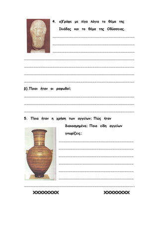 4. α)Γράψε με λίγα λόγια το θέμα της
Ιλιάδας και το θέμα της Οδύσσειας.
……………………………………………………………………………………………
……………………………………………………………………………………………
……………………………………………………………………………………………
……………………………………………………………………………………………………………………………
……………………………………………………………………………………………………………………………
……………………………………………………………………………………………………………………………
……………………………………………………………………………………………………………………………
β).Ποιοι ήταν οι ραψωδοί;
……………………………………………………………………………………………………………………………
……………………………………………………………………………………………………………………………
……………………………………………………………………………………………………………………………
5. Ποια ήταν η χρήση των αγγείων; Πώς ήταν
διακοσμημένα; Ποια είδη αγγείων
γνωρίζεις;
……………………………………………………………………………………
……………………………………………………………………………………
……………………………………………………………………………………
……………………………………………………………………………………
……………………………………………………………………………………
……………………………………………………………………………………
…………………………………………………………………………………………………………………………..
 
Επιμέλεια: Χρήστος Χαρμπής σελίδα 22
 