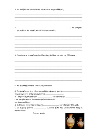 3. Να γράψετε σε ποιους θεούς πίστευαν οι αρχαίοι Έλληνες:
……………………………………………………………………………………………………………………………………
……………………………………………………………………………………………………………………………………
……………………………………………………………………………………………………………………………………
……………………………………………………………………………………………………………………………………
4. Να γράψετε
τις Αιολικές, τις Ιωνικές και τις Δωρικές αποικίες:
……………………………………………………………………………………………………………………………………
……………………………………………………………………………………………………………………………………
……………………………………………………………………………………………………………………………………
……………………………………………………………………………………………………………………………………
……………………………………………………………………………………………………………………………………
……………………………………………………………………………………………………………………………………
5. Ποιο ήταν το περιεχόμενο (υπόθεση) της Ιλιάδας και ποιο της Οδύσσειας;
……………………………………………………………………………………………………………………………………
……………………………………………………………………………………………………………………………………
……………………………………………………………………………………………………………………………………
……………………………………………………………………………………………………………………………………
……………………………………………………………………………………………………………………………………
……………………………………………………………………………………………………………………………………
……………………………………………………………………………………………………………………………………
……………………………………………………………………………………………………………………………………
6. Να συμπληρώσετε τα κενά των προτάσεων:
Α. Την εποχή αυτή οι τεχνίτες ζωγράφιζαν πάνω στα αγγεία……………………………………..
σχήματα γι’ αυτό η τέχνη ονομάστηκε ……………………………..…. .
Β. Τα πρώτα αγάλματα ήταν ………………………….. και παρίσταναν …………………………… .
Γ. Οι οικογένειες στα διάφορα αγγεία αποθήκευαν …………………………. , ……………………
και άλλα προϊόντα.
Δ. Οι άποικοι συγκεντρώνονταν στα…………………………….. και γιόρταζαν όλοι μαζί.
Ε. Οι Δωριείς ήταν το …………………….. ελληνικό φύλο που μετακινήθηκε προς τη
νότια Ελλάδα.
Ίσσαρη Μαρία
Επιμέλεια: Χρήστος Χαρμπής σελίδα 26
 