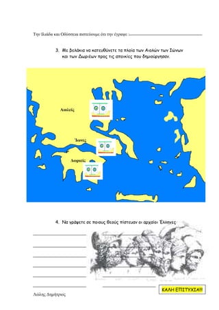 Λώλης ∆ηµήτριος
Την Ιλιάδα και Οδύσσεια πιστεύουµε ότι την έγραψε :
3. Με βελάκια να κατευθύνετε τα πλοία των Αιολών των Ιώνων
και των Δωριέων προς τις αποικίες που δηµιούργησαν.
Αιολείς
Ίωνες
∆ωριείς
4. Να γράψετε σε ποιους θεούς πίστευαν οι αρχαίοι Έλληνες
ΚΑΛΗ ΕΠΙΤΥΧΙΑ!!!
Επιμέλεια: Χρήστος Χαρμπής σελίδα 28
 