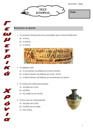 Κυκλώνω το σωστό.
1. Το τελευταίο ελληνικό φύλο που μετακινήθηκε προς τη Νότια Ελλάδα ήταν
α) οι Ίωνες.
β) οι Δωριείς .
γ) οι Αιολείς.
2. Οι «είλωτες» ήταν
α) οι νέοι κάτοικοι της Σπάρτης που έγιναν πλούσιοι.
β) οι παλιοί κάτοικοι της Σπάρτης που έγιναν δούλοι.
γ) οι παλιοί κάτοικοι της Σπάρτης που αναγκάστηκαν να φύγουν.
3. Οι Αιολείς από τη Θεσσαλία έφτασαν
α) στη Σάμο και τη Χίο.
β) στη Ρόδο.
γ) στη Λέσβο και την Τένεδο.
4. Οι Ίωνες από την Αττική έφτασαν
α) στη Σάμο και τη Χίο.
β) στη Ρόδο και τη Λέσβο.
γ) στην Τένεδο.
ΤΕΣΤ
ΙΣΤΟΡΙΑΣ Όνομα:
Επιμέλεια: Χρήστος Χαρμπής σελίδα 2
 