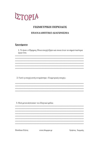 Πιτσίλκα Ελένη xristx.blogspot.gr Χρήστος Χαρµπής
ΓΕΩΜΕΤΡΙΚΗ ΠΕΡΙΟ∆ΟΣ
ΕΠΑΝΑΛΗΠΤΙΚΟ ∆ΙΑΓΩΝΙΣΜΑ
Ερωτήµατα
1. Τι ήταν ο Όµηρος; Ποια ε̟οχή έζησε και ̟οια είναι τα σηµαντικότερα
έργα του;
,,,,,,,,,,,,,,,,,,,,,,,,,,,,,,,,,,,,,,,,,,,,,,,,,,,,,,,,,,,,,,,,,,,,,,,,,,,,,,,,,,,,,,,,,,,,,,,,,,,,,,,,,,,,,,,,,,,,,,,,,,,,,,,,,,,,,,,,
,,,,,,,,,,,,,,,,,,,,,,,,,,,,,,,,,,,,,,,,,,,,,,,,,,,,,,,,,,,,,,,,,,,,,,,,,,,,,,,,,,,,,,,,,,,,,,,,,,,,,,,,,,,,,,,,,,,,,,,,,,,,,,,,,,,,,,,,
,,,,,,,,,,,,,,,,,,,,,,,,,,,,,,,,,,,,,,,,,,,,,,,,,,,,,,,,,,,,,,,,,,,,,,,,,,,,,,,,,,,,,,,,,,,,,,,,,,,,,,,,,,,,,,,,,,,,,,,,,,,,,,,,,,,,,,,,
,,,,,,,,,,,,,,,,,,,,,,,,,,,,,,,,,,,,,,,,,,,,,,,,,,,,,,,,,,,,,,,,,,,,,,,,,,,,,,,,,,,,,,,,,,,,,,,,,,,,,,,,,,,,,,,,,,,,,,,,,,,,,,,,,,,,,,,,
,,,,,,,,,,,,,,,,,,,,,,,,,,,,,,,,,,,,,,,,,,,,,,,,,,,,,,,,,,,,,,,,,,,,,,,,,,,,,,,,,,,,,,,,,,,,,,,,,,,,,,,,,,,,,,,,,,,,,,,,,,,,,,,,,,,,,,,,
,,,,,,,,,,,,,,,,,,,,,,,,,,,,,,,,,,,,,,,,,,,,,,,,,,,,,,,,,,,,,,,,,,,,,,,,,,,,,,,,,,,,,,,,,,,,,,,,,,,,,,,,,,,,,,,,,,,,,,,,,,,,,,,,,,,,,,,,
2. Γιατί η ε̟οχή αυτή ονοµάστηκε «Γεωµετρική ε̟οχή»;
,,,,,,,,,,,,,,,,,,,,,,,,,,,,,,,,,,,,,,,,,,,,,,,,,,,,,,,,,,,,,,,,,,,,,,,,,,,,,,,,,,,,,,,,,,,,,,,,,,,,,,,,,,,,,,,,,,,,,,,,,,,,,,,,,,,,,,,,
,,,,,,,,,,,,,,,,,,,,,,,,,,,,,,,,,,,,,,,,,,,,,,,,,,,,,,,,,,,,,,,,,,,,,,,,,,,,,,,,,,,,,,,,,,,,,,,,,,,,,,,,,,,,,,,,,,,,,,,,,,,,,,,,,,,,,,,,
,,,,,,,,,,,,,,,,,,,,,,,,,,,,,,,,,,,,,,,,,,,,,,,,,,,,,,,,,,,,,,,,,,,,,,,,,,,,,,,,,,,,,,,,,,,,,,,,,,,,,,,,,,,,,,,,,,,,,,,,,,,,,,,,,,,,,,,,
,,,,,,,,,,,,,,,,,,,,,,,,,,,,,,,,,,,,,,,,,,,,,,,,,,,,,,,,,,,,,,,,,,,,,,,,,,,,,,,,,,,,,,,,,,,,,,,,,,,,,,,,,,,,,,,,,,,,,,,,,,,,,,,,,,,,,,,,
3. Πού µετανάστευσαν τα ελληνικά φύλα;
,,,,,,,,,,,,,,,,,,,,,,,,,,,,,,,,,,,,,,,,,,,,,,,,,,,,,,,,,,,,,,,,,,,,,,,,,,,,,,,,,,,,,,,,,,,,,,,,,,,,,,,,,,,,,,,,,,,,,,,,,,,,,,,,,,,,,,,,
,,,,,,,,,,,,,,,,,,,,,,,,,,,,,,,,,,,,,,,,,,,,,,,,,,,,,,,,,,,,,,,,,,,,,,,,,,,,,,,,,,,,,,,,,,,,,,,,,,,,,,,,,,,,,,,,,,,,,,,,,,,,,,,,,,,,,,,,
,,,,,,,,,,,,,,,,,,,,,,,,,,,,,,,,,,,,,,,,,,,,,,,,,,,,,,,,,,,,,,,,,,,,,,,,,,,,,,,,,,,,,,,,,,,,,,,,,,,,,,,,,,,,,,,,,,,,,,,,,,,,,,,,,,,,,,,,
,,,,,,,,,,,,,,,,,,,,,,,,,,,,,,,,,,,,,,,,,,,,,,,,,,,,,,,,,,,,,,,,,,,,,,,,,,,,,,,,,,,,,,,,,,,,,,,,,,,,,,,,,,,,,,,,,,,,,,,,,,,,,,,,,,,,,,,,
,,,,,,,,,,,,,,,,,,,,,,,,,,,,,,,,,,,,,,,,,,,,,,,,,,,,,,,,,,,,,,,,,,,,,,,,,,,,,,,,,,,,,,,,,,,,,,,,,,,,,,,,,,,,,,,,,,,,,,,,,,,,,,,,,,,,,,,,
,,,,,,,,,,,,,,,,,,,,,,,,,,,,,,,,,,,,,,,,,,,,,,,,,,,,,,,,,,,,,,,,,,,,,,,,,,,,,,,,,,,,,,,,,,,,,,,,,,,,,,,,,,,,,,,,,,,,,,,,,,,,,,,,,,,,,,,,
,,,,,,,,,,,,,,,,,,,,,,,,,,,,,,,,,,,,,,,,,,,,,,,,,,,,,,,,,,,,,,,,,,,,,,,,,,,,,,,,,,,,,,,,,,,,,,,,,,,,,,,,,,,,,,,,,,,,,,,,,,,,,,,,,,,,,,,,
,,,,,,,,,,,,,,,,,,,,,,,,,,,,,,,,,,,,,,,,,,,,,,,,,,,,,,,,,,,,,,,,,,,,,,,,,,,,,,,,,,,,,,,,,,,,,,,,,,,,,,,,,,,,,,,,,,,,,,,,,,,,,,,,,,,,,,,,
Επιμέλεια: Χρήστος Χαρμπής σελίδα 29
 