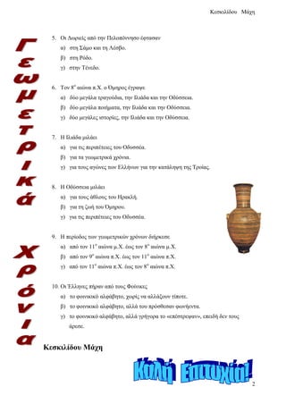 5. Οι Δωριείς από την Πελοπόννησο έφτασαν
α) στη Σάμο και τη Λέσβο.
β) στη Ρόδο.
γ) στην Τένεδο.
6. Τον 8ο
αιώνα π.Χ. ο Όμηρος έγραψε
α) δύο μεγάλα τραγούδια, την Ιλιάδα και την Οδύσσεια.
β) δύο μεγάλα ποιήματα, την Ιλιάδα και την Οδύσσεια.
γ) δύο μεγάλες ιστορίες, την Ιλιάδα και την Οδύσσεια.
7. Η Ιλιάδα μιλάει
α) για τις περιπέτειες του Οδυσσέα.
β) για τα γεωμετρικά χρόνια.
γ) για τους αγώνες των Ελλήνων για την κατάληψη της Τροίας.
8. Η Οδύσσεια μιλάει
α) για τους άθλους του Ηρακλή.
β) για τη ζωή του Όμηρου.
γ) για τις περιπέτειες του Οδυσσέα.
9. Η περίοδος των γεωμετρικών χρόνων διήρκεσε
α) από τον 11ο
αιώνα μ.Χ. έως τον 8ο
αιώνα μ.Χ.
β) από τον 9ο
αιώνα π.Χ. έως τον 11ο
αιώνα π.Χ.
γ) από τον 11ο
αιώνα π.Χ. έως τον 8ο
αιώνα π.Χ.
10. Οι Έλληνες πήραν από τους Φοίνικες
α) το φοινικικό αλφάβητο, χωρίς να αλλάξουν τίποτε.
β) το φοινικικό αλφάβητο, αλλά του πρόσθεσαν φωνήεντα.
γ) το φοινικικό αλφάβητο, αλλά γρήγορα το «επέστρεψαν», επειδή δεν τους
άρεσε.
Κεσκιλίδου Μάχη
Επιμέλεια: Χρήστος Χαρμπής σελίδα 3
 