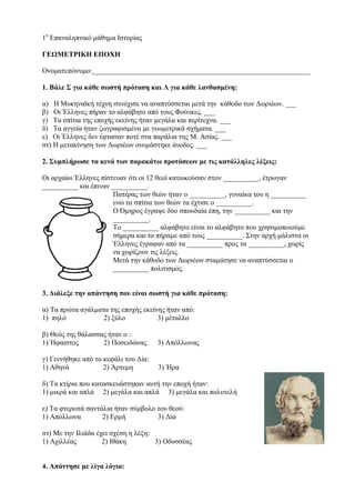 1ο
Επαναληπτικό μάθημα Ιστορίας
ΓΕΩΜΕΤΡΙΚΗ ΕΠΟΧΗ
Ονοματεπώνυμο:_____________________________________________________________
1. Βάλε Σ για κάθε σωστή πρόταση και Λ για κάθε λανθασμένη:
α) Η Μυκηναϊκή τέχνη συνέχισε να αναπτύσσεται μετά την κάθοδο των Δωριέων. ___
β) Οι Έλληνες πήραν το αλφάβητο από τους Φοίνικες. ___
γ) Τα σπίτια της εποχής εκείνης ήταν μεγάλα και περίτεχνα. ___
δ) Τα αγγεία ήταν ζωγραφισμένα με γεωμετρικά σχήματα. ___
ε) Οι Έλληνες δεν έφτασαν ποτέ στα παράλια της Μ. Ασίας. ___
στ) Η μετακίνηση των Δωριέων ονομάστηκε άνοδος. ___
2. Συμπλήρωσε τα κενά των παρακάτω προτάσεων με τις κατάλληλες λέξεις:
Οι αρχαίοι Έλληνες πίστευαν ότι οι 12 θεοί κατοικούσαν στον __________, έτρωγαν
__________ και έπιναν __________.
Πατέρας των θεών ήταν ο __________, γυναίκα του η __________
ενώ τα σπίτια των θεών τα έχτισε ο __________.
Ο Όμηρος έγραψε δύο σπουδαία έπη, την __________ και την
__________.
Το __________ αλφάβητο είναι το αλφάβητο που χρησιμοποιούμε
σήμερα και το πήραμε από τους __________. Στην αρχή μάλιστα οι
Έλληνες έγραφαν από τα __________ προς τα __________, χωρίς
να χωρίζουν τις λέξεις.
Μετά την κάθοδο των Δωριέων σταμάτησε να αναπτύσσεται ο
__________ πολιτισμός.
3. Διάλεξε την απάντηση που είναι σωστή για κάθε πρόταση:
α) Τα πρώτα αγάλματα της εποχής εκείνης ήταν από:
1) πηλό 2) ξύλο 3) μέταλλο
β) Θεός της θάλασσας ήταν ο :
1) Ήφαιστος 2) Ποσειδώνας 3) Απόλλωνας
γ) Γεννήθηκε από το κεφάλι του Δία:
1) Αθηνά 2) Άρτεμη 3) Ήρα
δ) Τα κτίρια που κατασκευάστηκαν αυτή την εποχή ήταν:
1) μικρά και απλά 2) μεγάλα και απλά 3) μεγάλα και πολυτελή
ε) Τα φτερωτά σαντάλια ήταν σύμβολο του θεού:
1) Απόλλωνα 2) Ερμή 3) Δία
στ) Με την Ιλιάδα έχει σχέση η λέξη:
1) Αχιλλέας 2) Ιθάκη 3) Οδυσσέας
4. Απάντησε με λίγα λόγια:
Επιμέλεια: Χρήστος Χαρμπής σελίδα 6
 