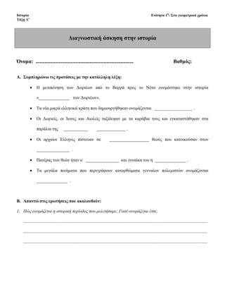 Διαγνωστική άσκηση στην ιστορία
Όνομα: ............................................................................ Βαθμός:
A. Συμπληρώνω τις προτάσεις με την κατάλληλη λέξη:
• Η μετακίνηση των Δωριέων από το Βορρά προς το Νότο ονομάστηκε στην ιστορία
«______________ των Δωριέων».
• Τα νέα μικρά ελληνικά κράτη που δημιουργήθηκαν ονομάζονται _________________ .
• Οι Δωριείς, οι Ίωνες και Αιολείς ταξίδεψαν με τα καράβια τους και εγκαταστάθηκαν στα
παράλια της ___________ _____________ .
• Οι αρχαίοι Έλληνες πίστευαν σε __________________ θεούς που κατοικούσαν στον
_______________ .
• Πατέρας των θεών ήταν ο _______________ και γυναίκα του η ______________ .
• Τα μεγάλα ποιήματα που περιγράφουν κατορθώματα γενναίων πολεμιστών ονομάζονται
______________ .
B. Απαντώ στις ερωτήσεις που ακολουθούν:
1. Πώς ονομάζεται η ιστορική περίοδος που μελετήσαμε; Γιατί ονομάζεται έτσι;
.......................................................................................................................................................................
.......................................................................................................................................................................
.......................................................................................................................................................................
Επιμέλεια: Χρήστος Χαρμπής σελίδα 8
 