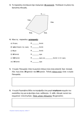 3. Το παρακάτω πεντάγωνο έχει περίμετρο 21 εκατοστά. Υπολόγισε το μήκος της
άγνωστης πλευράς.
4. Κάνε τις παρακάτω μετατροπές:
α) 2 ώρες ________ λεπτά
β) τρία τέταρτα της ώρας ________ λεπτά
γ) 8ωρο ________ λεπτά
δ) 60 λεπτά ________ ώρα
ε) 150 λεπτά ________ ώρες και _________ λεπτά ή 2,5 ώρες
στ) 30 λεπτά ________ ώρα
5. Η κυρία Πανωραία όταν τη ρωτούν πόσων ετών είναι απαντά λίγο πονηρά.
Λέει πως είναι 20 χρονών και 360 μηνών. Τελικά, πόσων ετών είναι η κυρία
Πανωραία;
6. Η κυρία Περσεφόνη θέλει να περιφράξει ένα μικρό τετράγωνο κομμάτι του
οικοπέδου της για να φυτέψει έναν ανθόκηπο. Η κάθε πλευρά αυτού του
κομματιού είναι 2 μέτρα. Πόσα μέτρα πλέγματος θα χρειαστεί;
4 εκ.
Χ; ………
3 εκ.4 εκ.
5 εκ.
Επιμέλεια: Χρήστος Χαρμπής σελίδα 17
 