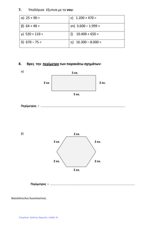 7. Υπολόγισε έξυπνα με το νου:
α) 25 + 90 = ε) 1.200 + 470 =
β) 64 + 48 = στ) 3.600 – 1.999 =
γ) 520 + 110 = ζ) 10.400 + 650 =
δ) 670 – 75 = η) 16.300 – 8.000 =
8. Βρες την περίμετρο των παρακάτω σχημάτων:
α)
Περίμετρος = ……………………………………………………………………………………………………………..
β)
Περίμετρος = ……………………………………………………………………………………………………………..
Βασιλόπουλος Κωνσταντίνος
5 εκ.
5 εκ.
2 εκ.2 εκ.
2 εκ.
2 εκ.
2 εκ.2 εκ.
2 εκ.2 εκ.
Επιμέλεια: Χρήστος Χαρμπής σελίδα 18
 