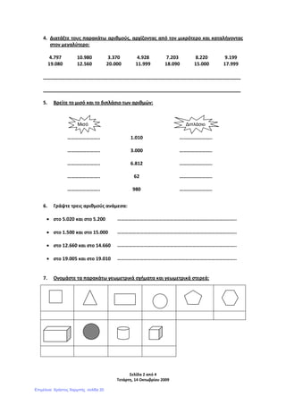 Σελίδα 2 από 4
Τετάρτη, 14 Οκτωβρίου 2009
4. Διατάξτε τους παρακάτω αριθμούς, αρχίζοντας από τον μικρότερο και καταλήγοντας
στον μεγαλύτερο:
4.797 10.980 3.370 4.928 7.203 8.220 9.199
19.080 12.560 20.000 11.999 18.090 15.000 17.999
___________________________________________________________________________
___________________________________________________________________________
5. Βρείτε το μισό και το διπλάσιο των αριθμών:
6. Γράψτε τρεις αριθμούς ανάμεσα:
• στο 5.020 και στο 5.200 …………………………………………………………………………………..
• στο 1.500 και στο 15.000 …………………………………………………………………………………..
• στο 12.660 και στο 14.660 …………………………………………………………………………………..
• στο 19.005 και στο 19.010 …………………………………………………………………………………..
7. Ονομάστε τα παρακάτω γεωμετρικά σχήματα και γεωμετρικά στερεά:
…………………….. 1.010 ……………………..
…………………….. 3.000 ……………………..
…………………….. 6.812 ……………………..
…………………….. 62 ……………………..
…………………….. 980 ……………………..
Μισό ∆ιπλάσιο
Επιμέλεια: Χρήστος Χαρμπής σελίδα 20
 