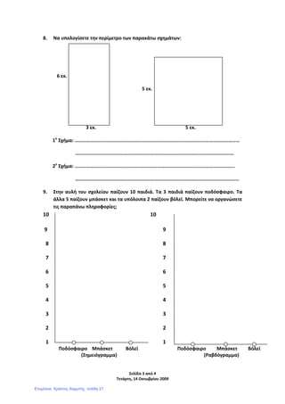 Σελίδα 3 από 4
Τετάρτη, 14 Οκτωβρίου 2009
8. Να υπολογίσετε την περίμετρο των παρακάτω σχημάτων:
6 εκ.
5 εκ.
3 εκ. 5 εκ.
1ο
Σχήμα: ……………………………………………………………………………………………………………………
……………………………………………………………………………………………………………….
2ο
Σχήμα: ………………………………………………………………………………………………………………..
…………………………………………………………………………………………………………………..
9. Στην αυλή του σχολείου παίζουν 10 παιδιά. Τα 3 παιδιά παίζουν ποδόσφαιρο. Τα
άλλα 5 παίζουν μπάσκετ και τα υπόλοιπα 2 παίζουν βόλεϊ. Μπορείτε να οργανώσετε
τις παραπάνω πληροφορίες;
10 10
9 9
8 8
7 7
6 6
5 5
4 4
3 3
2 2
1 1
Ποδόσφαιρο Μπάσκετ Βόλεϊ Ποδόσφαιρο Μπάσκετ Βόλεϊ
(Σημειόγραμμα) (Ραβδόγραμμα)
Επιμέλεια: Χρήστος Χαρμπής σελίδα 21
 
