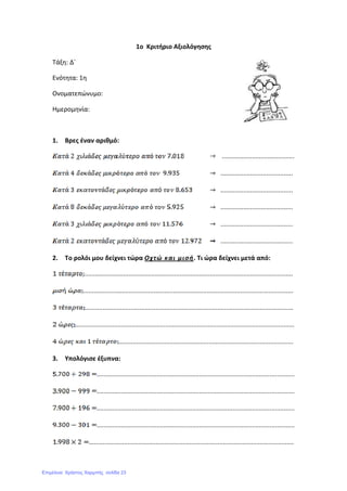 1ο Κριτήριο Αξιολόγησης
Τάξη: Δ΄
Ενότητα: 1η
Ονοματεπώνυμο:
Ημερομηνία:
1. Βρες έναν αριθμό:
.........................................
.........................................
.........................................
.........................................
.........................................
.........................................
2. Το ρολόι μου δείχνει τώρα Οχτώ και μισή. Τι ώρα δείχνει μετά από:
......................................................................................................................
.......................................................................................................................
......................................................................................................................
............................................................................................................................
...................................................................................................
3. Υπολόγισε έξυπνα:
................................................................................................................
................................................................................................................
................................................................................................................
................................................................................................................
....................................................................................................................
Επιμέλεια: Χρήστος Χαρμπής σελίδα 23
 