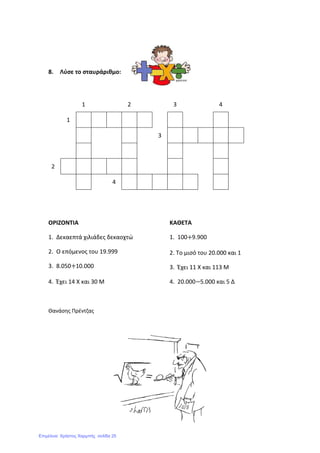 8. Λύσε το σταυράριθμο:
1 2 3 4
1
3
2
4
ΟΡΙΖΟΝΤΙΑ
1. Δεκαεπτά χιλιάδες δεκαοχτώ
2. Ο επόμενος του 19.999
3. 8.050 10.000
4. Έχει 14 Χ και 30 Μ
ΚΑΘΕΤΑ
1. 100 9.900
2. Το μισό του 20.000 και 1
3. Έχει 11 Χ και 113 Μ
4. 20.000 5.000 και 5 Δ
Θανάσης Πρέντζας
Επιμέλεια: Χρήστος Χαρμπής σελίδα 25
 
