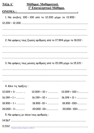 Τάξη ∆΄ Μάθηµα: Μαθηµατικά.
1ο
Επαναληπτικό Μάθηµα.
ΟΝΟΜΑ : .
1. Να ανεβείς 100 – 100 από το 12.200 µέχρι το 13.900 :
12.200 – 12.300 ……………………………………………………………………………………………………..
………………………………………………………………………………………………………………………………….
……………………………………………………………………………………………………………………………………
2. Να γράψεις τους ζυγούς αριθµούς από το 17.994 µέχρι το 18.012 :
…………………………………………………………………………………………………………………………………..
…………………………………………………………………………………………………………………………………..
…………………………………………………………………………………………………………………………………….
3. Να γράψεις τους µονούς αριθµούς από το 15.199 µέχρι το 15.221 :
………………………………………………………………………………………………………………………………….
…………………………………………………………………………………………………………………………………..
………………………………………………………………………………………………………………………………..
4. Κάνε τις πράξεις :
12.009 + 1= ………… .. 12.009 + 10 = …………….. 12.009 + 100 =……………..
16.199 + 1 = ………….. 16.199 + 10 = ………………. 16.199 + 11 = ………………
18.900 – 1 = ………….. 18.900 -10 = ………………. 18.900 -100=…………….
20.000 – 1=……………. 20.000 -10=……………….. 20.000- 100=……………
5. Να γράψεις µε λόγια τους αριθµούς :
14.567 …………………………………………………………………………………………………………………..
11.532 ……………………………………………………………………………………………………………………….
Επιμέλεια: Χρήστος Χαρμπής σελίδα 26
 