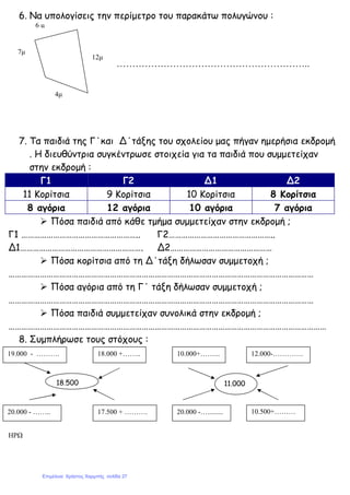 6. Να υπολογίσεις την περίµετρο του παρακάτω πολυγώνου :
……………………………………………………..
7. Τα παιδιά της Γ΄και Δ΄τάξης του σχολείου µας πήγαν ηµερήσια εκδροµή
. Η διευθύντρια συγκέντρωσε στοιχεία για τα παιδιά που συµµετείχαν
στην εκδροµή :
Γ1 Γ2 Δ1 Δ2
11 Κορίτσια 9 Κορίτσια 10 Κορίτσια 8 Κορίτσια
8 αγόρια 12 αγόρια 10 αγόρια 7 αγόρια
Πόσα παιδιά από κάθε τµήµα συµµετείχαν στην εκδροµή ;
Γ1 ……………………………………………….. Γ2…………………………………………..
Δ1…………………………………………………. Δ2…………………………………………
Πόσα κορίτσια από τη Δ΄τάξη δήλωσαν συµµετοχή ;
………………………………………………………………………………………………………………………………
Πόσα αγόρια από τη Γ΄ τάξη δήλωσαν συµµετοχή ;
………………………………………………………………………………………………………………………………
Πόσα παιδιά συµµετείχαν συνολικά στην εκδροµή ;
……………………………………………………………………………………………………………………………………
8. Συµπλήρωσε τους στόχους :
ΗΡΩ
6 µ
7µ
12µ
4µ
10.500+………
…
20.000 -….........
12.000-………….10.000+……...
17.500 + ……….20.000 - ……..
18.000 +……..19.000 - ……….
11.00018.500
Επιμέλεια: Χρήστος Χαρμπής σελίδα 27
 