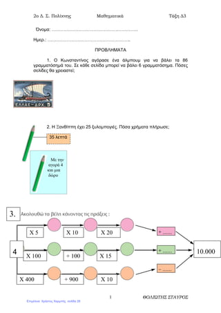 2o ∆. Σ. Πολίχνης Μαθηµατικά Τάξη ∆3
ΘΟΛΙΏΤΗΣ ΣΤΑΥΡΟΣ1
Όνοµα: ………………………………………………….
Ηµερ.: ………………………………………………..
ΠΡΟΒΛΗΜΑΤΑ
1. Ο Κωνσταντίνος αγόρασε ένα άλµπουµ για να βάλει τα 86
γραµµατόσηµά του. Σε κάθε σελίδα µπορεί να βάλει 6 γραµµατόσηµα. Πόσες
σελίδες θα χρειαστεί;
2. Η Ξανθίππη έχει 25 ξυλοµπογιές. Πόσα χρήµατα πλήρωσε;
35 λεπτά
Με την
αγορά 4
και µια
δώρο
3.
Χ 15+ 100Χ 100
Χ 20Χ 10Χ 5
10.0004
Χ 10+ 900Χ 400
Επιμέλεια: Χρήστος Χαρμπής σελίδα 28
 