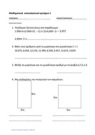 Μαθηματικά επαναληπτικό κριτήριο 1
ΟΝΟΜΑ………………………………………………. ΗΜΕΡΟΜΗΝΙΑ………………….…
Κομνηνού Ειρήνη
1. Υπολόγισε έξυπνα όπως στο παράδειγμα:
1.999×3=(2.000 3) =6.000
2.999 ……………………………………………………………………………………….
2. Βάλε τους αριθμούς από το μικρότερο στο μεγαλύτερο ( )
10.975, 8.458, 12.576, 11.999, 8.548, 9.457, 13.674, 13245
…………………………………………………………………………………………………………..
3. Φτάξε το μικρότερο και το μεγαλύτερο αριθμό με τα ψηφία:3,7,5,1,4
……………………………………. ……………………………………
4. Να υπολογίσεις την περίμετρο των σχημάτων.
6εκ.
5εκ.
3εκ. 5εκ
………………………………………………. …………………………………..............
………………………………………………. ……………………………………………….
Επιμέλεια: Χρήστος Χαρμπής σελίδα 34
 