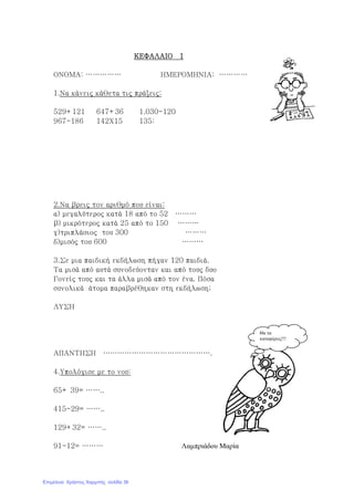 ΚΕΦΑΛΑΙΟ 1ΚΕΦΑΛΑΙΟ 1ΚΕΦΑΛΑΙΟ 1ΚΕΦΑΛΑΙΟ 1
ΟΝΟΜΑ: …………… ΗΜΕΡΟΜΗΝΙΑ: …………
1.Να κάνεις κάθετα τις πράξεις:
529+121 647+36 1.030-120
967-186 142Χ15 135:
2.Να βρεις τον αριθμό που είναι:
α) μεγαλύτερος κατά 18 από το 52 ………
β) μικρότερος κατά 25 από το 150 ………
γ)τριπλάσιος του 300 ………
δ)μισός του 600 ………
3.Σε μια παιδική εκδήλωση πήγαν 120 παιδιά.
Τα μισά από αυτά συνοδεύονταν και από τους δυο
Γονείς τους και τα άλλα μισά από τον ένα. Πόσα
συνολικά άτομα παραβρέθηκαν στη εκδήλωση;
ΛΥΣΗ
ΑΠΑΝΤΗΣΗ ……………………………………….
4.Υπολόγισε με το νου:
65+ 39= ……..
415-29= ……..
129+32= ……..
91-12= ……… Λαµπριάδου Μαρία
Θα τα
καταφέρεις!!!
Επιμέλεια: Χρήστος Χαρμπής σελίδα 36
 