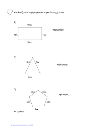 Υπολογίζω την περίµετρο των παρακάτω σχηµάτων:
Α)
10εκ.
περίµετρος:
4εκ. 4εκ.
10εκ.
Β)
6εκ. 6εκ.
περίµετρος:
5εκ.
Γ)
3εκ. 3εκ.
περίµετρος:
5εκ. 5εκ.
2εκ.
Κα. Χριστίνα
Επιμέλεια: Χρήστος Χαρμπής σελίδα 37
 