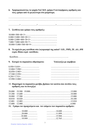 3
6. Χρησιµοποιώντας τα ψηφία 5,6,7,8,9, γράφω 5 πενταψήφιους αριθµούς και
τους γράφω από το µεγαλύτερο στο µικρότερο.
…………………………………………………………………………………………
…………………………………………………………………………………………
……………> ………………….> ……………………>………………..>…………..
7. Συνθέτω και γράφω τους αριθµούς:
10.000+500+40+3=……………………………………..
8.000+5.000+300+20+1=……………………………….
9.000+2.000+400+30+5=……………………………….
7.000+7.000+600+50+7=……………………………….
10.000+5.000+500+80+9=……………………………..
8. Το σχολείο µας κατέθεσε στο λογαριασµό της unisef 1∆Χ , 5ΜΧ, 2Ε , 6∆ , 0Μ
ευρώ. Πόσα ευρώ κατέθεσε;
Κατέθεσε……………………………………………………………..
9. Εκτιµώ τα παρακάτω αθροίσµατα: Υπολογίζω µε ακρίβεια:
8.950+5.010=…………………….. …………………………………
12.004+7.990=……………………. …………………………………
16.050+3.905=……………………. …………………………………
17.540+2.958=……………………. …………………………………
9.295+7.715=……………………... …………………………………
15.990+2.880=……………………. …………………………………
10. Παρατηρώ τα παρακάτω µοτίβα, βρίσκω τον κανόνα που συνδέει τους
αριθµούς και τα συνεχίζω:
20.000 19.500 19.000…………………………………………………15.000
15.200 15.600 …………………………………………………………18.000
18.000 17.500 …………………………………………………………15.000
10.010 10.020 ………………………………………………………….10.100
12.001 12.002…………………………………………………………..12.010
13.000 12.000…………………………………………………………..6.000
11. Γράφω τον προηγούµενο και τον επόµενο των παρακάτω αριθµών:
…………. 10.000 ………… ………….14.600 …………..
…………..20.000 …………. ………….11.099……………
………….18.000 ………… . ………….15.988……………
…………. 19.999 …………. ………….12.765……………
Επιμέλεια: Χρήστος Χαρμπής σελίδα 3
 