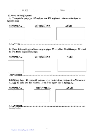 4
………… 10.100 …………. ………… 17.999……………
12.Λύνω τα προβλήµατα:
Α. Το σχολείο µας έχει 115 αγόρια και 138 κορίτσια . πόσα παιδιά έχει το
σχολείο µας;
∆Ε∆ΟΜΕΝΑ ΖΗΤΟΥΜΕΝΑ ΛΥΣΗ
ΑΠΑΝΤΗΣΗ………………………………………………………………………
Β. Ένας βιβλιοπώλης πούλησε σε µια µέρα 75 τετράδια 50 φύλλων µε 50 λεπτά
το ένα. Πόσα ευρώ εισέπραξε;
∆Ε∆ΟΜΕΝΑ ΖΗΤΟΥΜΕΝΑ ΛΥΣΗ
ΑΠΑΝΤΗΣΗ………………………………………………………………………….
Γ.Ο Νίκος έχει 48 ευρώ . Ο Κώστας έχει τα διπλάσια ευρώ από το Νίκο και ο
Αλέξης τα µισά από τον Κώστα. Πόσα ευρώ έχουν και οι τρεις µαζί;
∆Ε∆ΟΜΕΝΑ ΖΗΤΟΥΜΕΝΑ ΛΥΣΗ
ΑΠΑΝΤΗΣΗ………………………………………………………………………….
Μανιάτη Αγγελική
Επιμέλεια: Χρήστος Χαρμπής σελίδα 4
 