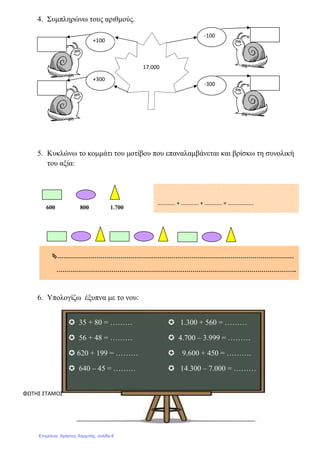 4. Συµπληρώνω τους αριθµούς.
5. Κυκλώνω το κοµµάτι του µοτίβου που επαναλαµβάνεται και βρίσκω τη συνολική
του αξία:
…………………………………………………………………………………………………………
…………………………………………………………………………………………………………..
6. Υπολογίζω έξυπνα µε το νου:
ΦΩΤΗΣ ΣΤΑΜΟΣ
600 800 1.700
35 + 80 = ……… 1.300 + 560 = ………
56 + 48 = ……… 4.700 – 3.999 = ………
620 + 199 = ……… 9.600 + 450 = ……….
640 – 45 = ……… 14.300 – 7.000 = ………
+100
+300
-100
-300
17.000
…………. + …………. + …………. = ……………….
Επιμέλεια: Χρήστος Χαρμπής σελίδα 6
 