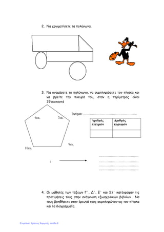 2. Να χρωµατίσετε τα πολύγωνα.
3. Να ονοµάσετε το πολύγωνο, να συµπληρώσετε τον πίνακα και
να βρείτε την πλευρά του, όταν η περίµετρος είναι
39εκατοστά
όνοµα: ………………………………………….
6εκ. 7εκ.
9εκ.
10εκ.
………………………………
; ………………………………
………………………………
………………………………
4. Οι µαθητές των τάξεων Γ΄, Δ΄, Ε΄ και Στ΄ κατέγραψαν τις
προτιµήσεις τους στην ανάγνωση εξωσχολικών βιβλίων . Να
τους βοηθήσετε στην έρευνά τους συµπληρώνοντας τον πίνακα
και τα διαγράµµατα.
Αριθµός
πλευρών
Αριθµός
κορυφών
Επιμέλεια: Χρήστος Χαρμπής σελίδα 8
 