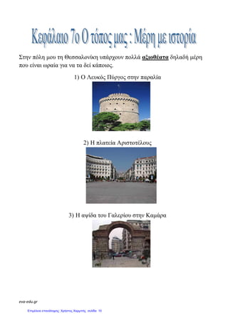 eva-edu.gr
Στην πόλη µου τη Θεσσαλονίκη υπάρχουν πολλά αξιοθέατα δηλαδή µέρη
που είναι ωραία για να τα δεί κάποιος.
1) Ο Λευκός Πύργος στην παραλία
2) Η πλατεία Αριστοτέλους
3) Η αψίδα του Γαλερίου στην Καµάρα
Επιμέλεια επανάληψης: Χρήστος Χαρμπής σελίδα 10
 