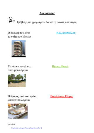 eva-edu.gr
Ασκησούλα!
Τράβηξε µια γραµµή και ένωσε τη σωστή απάντηση
Ο δρόµος που είναι Καλλιδοπούλου
το σπίτι µου λέγεται
Το πάρκο κοντά στο Πάρκο Φωκά
σπίτι µου λέγεται
Ο δρόµος εκεί που τρώω Βασιλίσσης Όλγας
µπουγάτσα λέγεται
Επιμέλεια επανάληψης: Χρήστος Χαρμπής σελίδα 12
 
