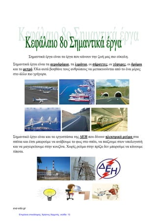 eva-edu.gr
Σηµαντικά έργα είναι τα έργα που κάνουν την ζωή µας πιο εύκολη.
Σηµαντικά έργα είναι τα αεροδρόµια, τα λιµάνια, οι σήραγγες, οι γέφυρες, οι δρόµοι
και το µετρό. Όλα αυτά βοηθάνε τους ανθρώπους να µετακινούνται από το ένα µέρος
στο άλλο πιο γρήγορα.
Σηµαντικό έργο είναι και τα εργοστάσια της ∆ΕΗ που δίνουν ηλεκτρικό ρεύµα στα
σπίτια και έτσι µπορούµε να ανάβουµε το φως στο σπίτι, να παίζουµε στον υπολογιστή
και να µαγειρεύουµε στην κουζίνα. Χωρίς ρεύµα στην πρίζα δεν µπορούµε να κάνουµε
τίποτα.
Επιμέλεια επανάληψης: Χρήστος Χαρμπής σελίδα 13
 