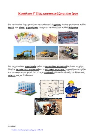 eva-edu.gr
Κεφάλαιο 9ο
Για να γίνει ένα έργο χρειάζεται
λεφτά και υλικά, µηχανήµατα
Για να χτιστεί ένα νοσοκοµείο
Μετά οι αρχιτέκτονες µηχανικοί
του νοσοκοµείο στο χαρτί. Στο τέλος
εργάτες πως να δουλέψουν.
ο
Πώς κατασκευάζεται ένα έργο
έργο χρειάζεται να περάσει πολύς χρόνος. Ακόµη χρειάζονται
µηχανήµατα και πρέπει να δουλεύουν πολλοί άνθρωποι
νοσοκοµείο πρώτα οι τοπογράφοι µηχανικοί θα δούνε
αρχιτέκτονες µηχανικοί και οι πολιτικοί µηχανικοί ζωγραφίζουν
χαρτί Στο τέλος ο εργοδηγός είναι ο διευθυντής και
κατασκευάζεται ένα έργο
Ακόµη χρειάζονται πολλά
άνθρωποι.
θα δούνε το χώρο.
ζωγραφίζουν το σχέδιο
διευθυντής και λέει στους
Επιμέλεια επανάληψης: Χρήστος Χαρμπής σελίδα 15
 