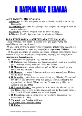Α) ΤΑ ΣΥΝΟΡΑ ΤΗΣ ΕΛΛΑ∆ΑΣ :
1) Βόρεια :η Ελλάδα συνορεύει µε την Αλβανία , την Π.Γ.∆.Μ.και τη
Βουλγαρία .
2) Ανατολικά :η Ελλάδα συνορεύει µε την Τουρκία και βρέχεται από το
Αιγαίο πέλαγος .
3) ∆υτικά : η Ελλάδα βρέχεται από το Ιόνιο πέλαγος .
4) Νότια :η Ελλάδα βρέχεται από τη Μεσόγειο Θάλασσα .
Β) ΤΑ ΓΕΩΓΡΑΦΙΚΑ ∆ΙΑΜΕΡΙΣΜΑΤΑ ΤΗΣ ΕΛΛΑ∆ΑΣ :
Όπως βλέπουµε στο χάρτη , η Ελλάδα είναι µια χερσόνησος που
περιβάλλεται από πολλά νησιά .
Ο χώρος της ελληνικής χερσονήσου ονοµάζεται ηπειρωτική Ελλάδα .Τα
νησιά που απλώνονται γύρω της ονοµάζονται νησιωτική Ελλάδα .
Η Ελλάδα χωρίζεται µε µεγάλες οροσειρές , ποτάµια θάλασσες και άλλα
φυσικά σύνορα σε µικρότερες γεωγραφικές περιοχές που ονοµάζονται
γεωγραφικά διαµερίσµατα .
Τα γεωγραφικά διαµερίσµατα της Ελλάδας είναι :
1. Η Θράκη : , που βρίσκεται στη βορειοανατολική γωνιά της πατρίδας
µας , ανάµεσα στους ποταµούς Έβρο και Νέστο .
2. Η Μακεδονία : ,η οποία απλώνεται από το Νέστο ποταµό ως την
Πίνδο και τον Όλυµπο .
3. Η Ήπειρος : , η οποία βρίσκεται ανάµεσα στις κορυφές της Πίνδου
και το Ιόνιο πέλαγος .
4. Η Θεσσαλία : , που βρίσκεται στο κέντρο της Ελλάδας . Ξεκινά από
την Πίνδο και απλώνεται στις δυο µεγάλες διακλαδώσεις της που
σχηµατίζουν τα βουνά Χάσια και τον Όλυµπο και η άλλη τα
Άγραφα και την Όθρυ .
5. Η Στερεά Ελλάδα : , που βρίσκεται στα νότια της Θεσσαλίας και
της Ηπείρου και φτάνει ως τον Κορινθιακό και το Σαρωνικό κόλπο .
Στη Στερεά Ελλάδα ανήκει και το νησί Εύβοια .
6. Η Πελοπόννησος : , η οποία είναι το νοτιότερο διαµέρισµα της
ηπειρωτικής Ελλάδας .
7. Τα νησιά του Αιγαίου πελάγους
8. Τα νησιά του Ιονίου πελάγους
9. Η Κρήτη .
Επιμέλεια επανάληψης: Χρήστος Χαρμπής σελίδα 17
 