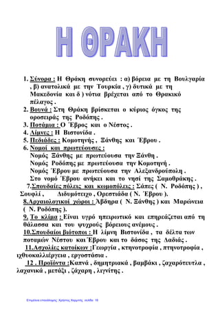 1. Σύνορα : Η Θράκη συνορεύει : α) βόρεια µε τη Βουλγαρία
, β) ανατολικά µε την Τουρκία , γ) δυτικά µε τη
Μακεδονία και δ ) νότια βρέχεται από το Θρακικό
πέλαγος .
2. Βουνά : Στη Θράκη βρίσκεται ο κύριος όγκος της
οροσειράς της Ροδόπης .
3. Ποτάµια : Ο Έβρος και ο Νέστος .
4. Λίµνες : Η Βιστονίδα .
5. Πεδιάδες : Κοµοτηνής , Ξάνθης και Έβρου .
6. Νοµοί και πρωτεύουσες :
Νοµός Ξάνθης µε πρωτεύουσα την Ξάνθη .
Νοµός Ροδόπης µε πρωτεύουσα την Κοµοτηνή .
Νοµός Έβρου µε πρωτεύουσα την Αλεξανδρούπολη .
Στο νοµό Έβρου ανήκει και το νησί της Σαµοθράκης .
7.Σπουδαίες πόλεις και κωµοπόλεις : Σάπες ( Ν. Ροδόπης ) ,
Σουφλί , ∆ιδυµότειχο , Ορεστιάδα ( Ν. Έβρου ).
8.Αρχαιολογικοί χώροι : Άβδηρα ( Ν. Ξάνθης ) και Μαρώνεια
( Ν. Ροδόπης ).
9. Το κλίµα : Είναι υγρό ηπειρωτικό και επηρεάζεται από τη
θάλασσα και του ψυχρούς βόρειους ανέµους .
10.Σπουδαίοι βιότοποι : Η λίµνη Βιστονίδα , τα δέλτα των
ποταµών Νέστου και Έβρου και το δάσος της ∆αδιάς .
11.Ασχολίες κατοίκων :Γεωργία , κτηνοτροφία , πτηνοτροφία ,
ιχθυοκαλλιέργεια , εργοστάσια .
12 . Προϊόντα :Καπνά , δηµητριακά , βαµβάκι , ζαχαρότευτλα ,
λαχανικά , µετάξι , ζάχαρη , λιγνίτης .
Επιμέλεια επανάληψης: Χρήστος Χαρμπής σελίδα 18
 