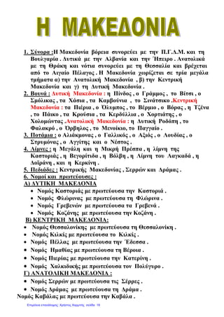1. Σύνορα :Η Μακεδονία βόρεια συνορεύει µε την Π.Γ.∆.Μ. και τη
Βουλγαρία . ∆υτικά µε την Αλβανία και την Ήπειρο . Ανατολικά
µε τη Θράκη και νότια συνορεύει µε τη Θεσσαλία και βρέχεται
από το Αιγαίο Πέλαγος . Η Μακεδονία χωρίζεται σε τρία µεγάλα
τµήµατα α) την Ανατολική Μακεδονία , β) την Κεντρική
Μακεδονία και γ) τη ∆υτική Μακεδονία .
2. Βουνά : ∆υτική Μακεδονία : η Πίνδος , ο Γράµµος , το Βίτσι , ο
Σµόλικας , τα Χάσια , τα Καµβούνια , το Σινάτσικο .Κεντρική
Μακεδονία : τα Πιέρια , ο Όλυµπος , το Βέρµιο , ο Βόρας , η Τζένα
, το Πάικο , τα Κρούσια , τα Κερδύλλια , ο Χορτιάτης , ο
Χολοµώντας .Ανατολική Μακεδονία : η ∆υτική Ροδόπη , το
Φαλακρό , ο Όρβηλος , το Μενοίκιο, το Παγγαίο .
3. Ποτάµια : ο Αλιάκµονας , ο Γαλλικός , ο Αξιός , ο Λουδίας , ο
Στρυµόνας , ο Αγγίτης και ο Νέστος .
4. Λίµνες : η Μεγάλη και η Μικρή Πρέσπα , η λίµνη της
Καστοριάς , η Βεγορίτιδα , η Βόλβη , η Λίµνη του Λαγκαδά , η
∆οϊράνη , και η Κερκίνη .
5. Πεδιάδες : Κεντρικής Μακεδονίας , Σερρών και ∆ράµας .
6. Νοµοί και πρωτεύουσες :
Α) ∆ΥΤΙΚΗ ΜΑΚΕ∆ΟΝΙΑ
• Νοµός Καστοριάς µε πρωτεύουσα την Καστοριά .
• Νοµός Φλώρινας µε πρωτεύουσα τη Φλώρινα .
• Νοµός Γρεβενών µε πρωτεύουσα τα Γρεβενά .
• Νοµός Κοζάνης µε πρωτεύουσα την Κοζάνη .
Β) ΚΕΝΤΡΙΚΗ ΜΑΚΕ∆ΟΝΙΑ:
• Νοµός Θεσσαλονίκης µε πρωτεύουσα τη Θεσσαλονίκη .
• Νοµός Κιλκίς µε πρωτεύουσα το Κιλκίς .
• Νοµός Πέλλας µε πρωτεύουσα την Έδεσσα .
• Νοµός Ηµαθίας µε πρωτεύουσα τη Βέροια .
• Νοµός Πιερίας µε πρωτεύουσα την Κατερίνη .
• Νοµός Χαλκιδικής µε πρωτεύουσα τον Πολύγυρο .
Γ) ΑΝΑΤΟΛΙΚΗ ΜΑΚΕ∆ΟΝΙΑ :
• Νοµός Σερρών µε πρωτεύουσα τις Σέρρες .
• Νοµός ∆ράµας µε πρωτεύουσα τη ∆ράµα .
Νοµός Καβάλας µε πρωτεύουσα την Καβάλα .
Επιμέλεια επανάληψης: Χρήστος Χαρμπής σελίδα 19
 