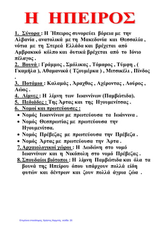 1. Σύνορα : Η Ήπειρος συνορεύει βόρεια µε την
Αλβανία , ανατολικά µε τη Μακεδονία και Θεσσαλία ,
νότια µε τη Στερεά Ελλάδα και βρέχεται από
Αµβρακικό κόλπο και δυτικά βρέχεται από το Ιόνιο
πέλαγος .
2. Βουνά : Γράµµος , Σµόλικας , Τόµαρος , Τύµφη , (
Γκαµήλα ), Αθαµανικά ( Τζουµέρκα ) , Μιτσικέλι , Πίνδος
.
3. Ποτάµια : Καλαµάς , Άραχθος , Αχέροντας , Λούρος ,
Αώος .
4. Λίµνες : Η λίµνη των Ιωαννίνων (Παµβώτιδα).
5. Πεδιάδες : Της Άρτας και της Ηγουµενίτσας .
6. Νοµοί και πρωτεύουσες :
• Νοµός Ιωαννίνων µε πρωτεύουσα τα Ιωάννινα .
• Νοµός Θεσπρωτίας µε πρωτεύουσα την
Ηγουµενίτσα.
• Νοµός Πρέβεζας µε πρωτεύουσα την Πρέβεζα .
• Νοµός Άρτας µε πρωτεύουσα την Άρτα .
7.Αρχαιολογικοί χώροι : Η ∆ωδώνη στο νοµό
Ιωαννίνων και η Νικόπολη στο νοµό Πρέβεζας .
8.Σπουδαίοι βιότοποι : Η λίµνη Παµβώτιδα και όλα τα
βουνά της Ηπείρου όπου υπάρχουν πολλά είδη
φυτών και δέντρων και ζουν πολλά άγρια ζώα .
Επιμέλεια επανάληψης: Χρήστος Χαρμπής σελίδα 20
 