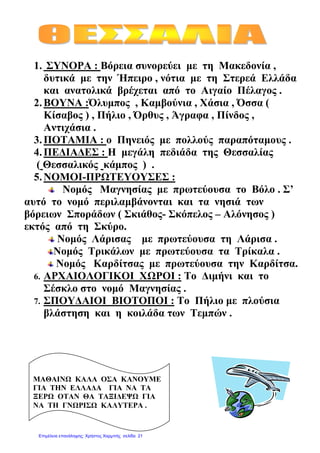 1. ΣΥΝΟΡΑ : Βόρεια συνορεύει µε τη Μακεδονία ,
δυτικά µε την Ήπειρο , νότια µε τη Στερεά Ελλάδα
και ανατολικά βρέχεται από το Αιγαίο Πέλαγος .
2.ΒΟΥΝΑ :Όλυµπος , Καµβούνια , Χάσια , Όσσα (
Κίσαβος ) , Πήλιο , Όρθυς , Άγραφα , Πίνδος ,
Αντιχάσια .
3.ΠΟΤΑΜΙΑ : ο Πηνειός µε πολλούς παραπόταµους .
4.ΠΕ∆ΙΑ∆ΕΣ : Η µεγάλη πεδιάδα της Θεσσαλίας
( Θεσσαλικός κάµπος ) .
5.ΝΟΜΟΙ-ΠΡΩΤΕΥΟΥΣΕΣ :
Νοµός Μαγνησίας µε πρωτεύουσα το Βόλο . Σ’
αυτό το νοµό περιλαµβάνονται και τα νησιά των
βόρειων Σποράδων ( Σκιάθος- Σκόπελος – Αλόνησος )
εκτός από τη Σκύρο.
Νοµός Λάρισας µε πρωτεύουσα τη Λάρισα .
Νοµός Τρικάλων µε πρωτεύουσα τα Τρίκαλα .
Νοµός Καρδίτσας µε πρωτεύουσα την Καρδίτσα.
6. ΑΡΧΑΙΟΛΟΓΙΚΟΙ ΧΩΡΟΙ : Το ∆ιµήνι και το
Σέσκλο στο νοµό Μαγνησίας .
7. ΣΠΟΥ∆ΑΙΟΙ ΒΙΟΤΟΠΟΙ : Το Πήλιο µε πλούσια
βλάστηση και η κοιλάδα των Τεµπών .
ΜΑΘΑΙΝΩ ΚΑΛΑ ΟΣΑ ΚΑΝΟΥΜΕ
ΓΙΑ ΤΗΝ ΕΛΛΑ∆Α ΓΙΑ ΝΑ ΤΑ
ΞΕΡΩ ΟΤΑΝ ΘΑ ΤΑΞΙ∆ΕΨΩ ΓΙΑ
ΝΑ ΤΗ ΓΝΩΡΙΣΩ ΚΑΛΥΤΕΡΑ .
Επιμέλεια επανάληψης: Χρήστος Χαρμπής σελίδα 21
 