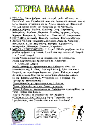 1. ΣΥΝΟΡΑ : Νότια βρέχεται από τα νερά τριών κόλπων , του
Πατραϊκού , του Κορινθιακού , και του Σαρωνικού , δυτικά από το
Ιόνιο πέλαγος , ανατολικά από το Αιγαίο πέλαγος και βόρεια από
τον Αµβρακικό κόλπο και συνορεύει µε τη Θεσσαλία .
2. ΒΟΥΝΑ : Όρθυς , Γκιώνα , Ελικώνας , Οίτη , Παρνασσός ,
Κιθαιρώνας , Γεράνεια , Πάρνηθα , Πεντέλη , Υµηττός , ∆ίρφυς ,
Άγραφα , Τυµφρηστός , Βαρδούσια , Παναιτολικό , Ακαρνανικά .
3. ΠΟΤΑΜΙΑ : Σπερχειός , Κηφισός , Αχελώος , Εύηνος , Μόρνος .
4. Λίµνες : Φυσικές :Τριχωνίδα , Λυσιµαχία , Οζερός , Αµβρακία ,
Βουλκαριά , Υλίκη , Παραλίµνη . Τεχνητές : Κρεµαστών ,
Καστρακίου , Πλαστήρα , Μόρνου , Μαραθώνα .
5. ΝΟΜΟΙ – ΠΡΩΤΕΥΟΥΣΕΣ : Η Στερεά Ελλάδα χωρίζεται σε δυο
µεγάλα τµήµατα : τη ∆υτική Στερεά και την Ανατολική Στερεά .
• ∆υτική Στερεά :
Νοµός Αιτωλοακαρνανίας µε πρωτεύουσα το Μεσολόγγι .
Νοµός Ευρυτανίας µε πρωτεύουσα το Καρπενήσι .
• Ανατολική Στερεά :
Νοµός Αττικής µε πρωτεύουσα την Αθήνα που είναι και
πρωτεύουσα της Ελλάδας . Στο νοµό Αττικής βρίσκεται και ο
Πειραιάς το µεγαλύτερο λιµάνι της χώρας . Επίσης στο νοµό
Αττικής περιλαµβάνονται τα νησιά Ύδρα , Σαλαµίνα , Αίγινα ,
Πόρος , Σπέτσες , Κύθηρα , Αντικύθηρα και η περιοχή της
Τροιζηνίας ( Πελοπόννησος ).
Νοµός Βοιωτίας µε πρωτεύουσα τη Λεβαδειά .
Νοµός Φθιώτιδας µε πρωτεύουσα τη Λαµία .
Νοµός Εύβοιας µε πρωτεύουσα τη Χαλκίδα και περιλαµβάνει τα
νησιά Εύβοια και Σκύρο .
Νοµός Φωκίδας µε πρωτεύουσα την Άµφισσα
6.ΣΠΟΥ∆ΑΙΟΙ ΒΙΟΤΟΠΟΙ : η λίµνη Τριχωνίδα και οι
λιµνοθάλασσες του Μεσολογγίου και του Αιτωλικού .
ΤΟ ΚΛΕΙ∆Ι ΤΗΣ
ΕΠΙΤΥΧΙΑΣ ΕΙΝΑΙ
ΝΑ ΤΑ ΒΡΕΙΣ ΟΛΑ
ΑΥΤΑ ΣΤΟ ΧΑΡΤΗ
Επιμέλεια επανάληψης: Χρήστος Χαρμπής σελίδα 22
 