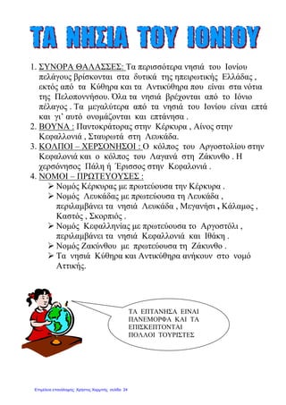 1. ΣΥΝΟΡΑ ΘΑΛΑΣΣΕΣ: Τα περισσότερα νησιά του Ιονίου
πελάγους βρίσκονται στα δυτικά της ηπειρωτικής Ελλάδας ,
εκτός από τα Κύθηρα και τα Αντικύθηρα που είναι στα νότια
της Πελοποννήσου. Όλα τα νησιά βρέχονται από το Ιόνιο
πέλαγος . Τα µεγαλύτερα από τα νησιά του Ιονίου είναι επτά
και γι’ αυτό ονοµάζονται και επτάνησα .
2. ΒΟΥΝΑ : Παντοκράτορας στην Κέρκυρα , Αίνος στην
Κεφαλλονιά , Σταυρωτά στη Λευκάδα.
3. ΚΟΛΠΟΙ – ΧΕΡΣΟΝΗΣΟΙ : Ο κόλπος του Αργοστολίου στην
Κεφαλονιά και ο κόλπος του Λαγανά στη Ζάκυνθο . Η
χερσόνησος Πάλη ή Έρισσος στην Κεφαλονιά .
4. ΝΟΜΟΙ – ΠΡΩΤΕΥΟΥΣΕΣ :
Νοµός Κέρκυρας µε πρωτεύουσα την Κέρκυρα .
Νοµός Λευκάδας µε πρωτεύουσα τη Λευκάδα ,
περιλαµβάνει τα νησιά Λευκάδα , Μεγανήσι , Κάλαµος ,
Καστός , Σκορπιός .
Νοµός Κεφαλληνίας µε πρωτεύουσα το Αργοστόλι ,
περιλαµβάνει τα νησιά Κεφαλλονιά και Ιθάκη .
Νοµός Ζακύνθου µε πρωτεύουσα τη Ζάκυνθο .
Τα νησιά Κύθηρα και Αντικύθηρα ανήκουν στο νοµό
Αττικής.
ΤΑ ΕΠΤΑΝΗΣΑ ΕΙΝΑΙ
ΠΑΝΕΜΟΡΦΑ ΚΑΙ ΤΑ
ΕΠΙΣΚΕΠΤΟΝΤΑΙ
ΠΟΛΛΟΙ ΤΟΥΡΙΣΤΕΣ
Επιμέλεια επανάληψης: Χρήστος Χαρμπής σελίδα 24
 