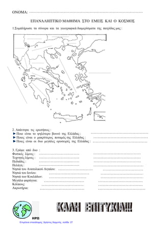 ONOMA:
ΕΠΑΝΑΛΗΠΤΙΚΟ ΜΑΘΗΜΑ ΣΤΟ ΕΜΕΙΣ ΚΑΙ Ο ΚΟΣΜΟΣ
1.Συµπλήρωσε τα σύνορα και τα γεωγραφικά διαµερίσµατα της πατρίδας µας :
2. Απάντησε τις ερωτήσεις :
Ποιο είναι το ψηλότερο βουνό της Ελλάδας :
Ποιος είναι ο µακρύτερος ποταµός της Ελλάδας :
Ποιες είναι οι δυο µεγάλες οροσειρές της Ελλάδας :
3. Γράψε από δυο :
Φυσικές λίµνες :
Τεχνητές λίµνες :
Πεδιάδες :
Πελάγη :
Νησιά του Ανατολικού Αιγαίου:
Νησιά του Ιονίου:
Νησιά των Κυκλάδων:
Μεγάλα φαράγγια:
Κόλπους:
Ακρωτήρια:
ΗΡΩ
Επιμέλεια επανάληψης: Χρήστος Χαρμπής σελίδα 27
 