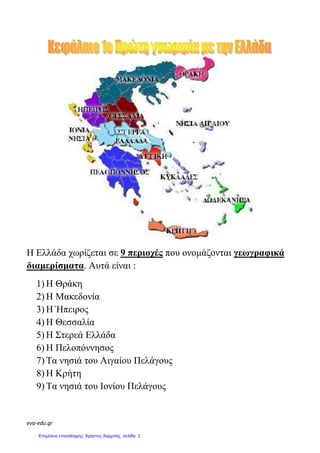 eva-edu.gr
Η Ελλάδα χωρίζεται σε 9 περιοχές που ονοµάζονται γεωγραφικά
διαµερίσµατα. Αυτά είναι :
1) Η Θράκη
2) Η Μακεδονία
3) Η Ήπειρος
4) Η Θεσσαλία
5) Η Στερεά Ελλάδα
6) Η Πελοπόννησος
7) Τα νησιά του Αιγαίου Πελάγους
8) Η Κρήτη
9) Τα νησιά του Ιονίου Πελάγους
Επιμέλεια επανάληψης: Χρήστος Χαρμπής σελίδα 2
 