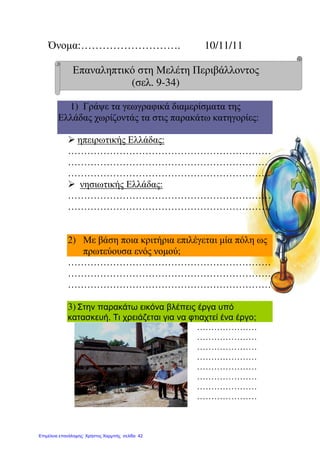 Όνοµα:………………………. 10/11/11
Επαναληπτικό στη Μελέτη Περιβάλλοντος
(σελ. 9-34)
1) Γράψε τα γεωγραφικά διαµερίσµατα της
Ελλάδας χωρίζοντάς τα στις παρακάτω κατηγορίες:
ηπειρωτικής Ελλάδας:
………………………………………………………
………………………………………………………
………………………………………………………
νησιωτικής Ελλάδας:
………………………………………………………
………………………………………………………
2) Με βάση ποια κριτήρια επιλέγεται µία πόλη ως
πρωτεύουσα ενός νοµού;
………………………………………………………
………………………………………………………
………………………………………………………
3) Στην παρακάτω εικόνα βλέπεις έργα υπό
κατασκευή. Τι χρειάζεται για να φτιαχτεί ένα έργο;
…………………
…………………
…………………
…………………
…………………
…………………
…………………
…………………
Επιμέλεια επανάληψης: Χρήστος Χαρμπής σελίδα 42
 