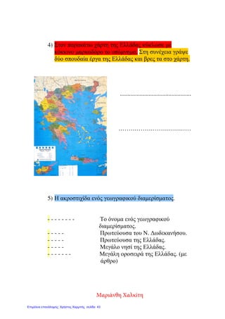 4) Στον παρακάτω χάρτη της Ελλάδας κύκλωσε µε
κόκκινο µαρκαδόρο το υπόµνηµα. Στη συνέχεια γράψε
δύο σπουδαία έργα της Ελλάδας και βρες τα στο χάρτη.
...............................................
………………………………
5) Η ακροστιχίδα ενός γεωγραφικού διαµερίσµατος.
- - - - - - - - Το όνοµα ενός γεωγραφικού
διαµερίσµατος.
- - - - - Πρωτεύουσα του Ν. ∆ωδεκανήσου.
- - - - - Πρωτεύουσα της Ελλάδας.
- - - - - Μεγάλο νησί της Ελλάδας.
- - - - - - - Μεγάλη οροσειρά της Ελλάδας. (µε
άρθρο)
Μαριάνθη Χαλκίτη
Επιμέλεια επανάληψης: Χρήστος Χαρμπής σελίδα 43
 