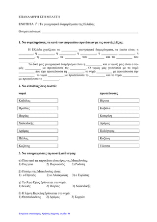 ΕΠΑΝΑΛΗΨΗ ΣΤΗ ΜΕΛΕΤΗ
ΕΝΟΤΗΤΑ 1η
: Τα γεωγραφικά διαµερίσµατα της Ελλάδας
Ονοµατεπώνυµο: _____________________________________________________________
1. Να συµπληρώσεις τα κενά των παρακάτω προτάσεων µε τις σωστές λέξεις:
Η Ελλάδα χωρίζεται σε __________ γεωγραφικά διαµερίσµατα, τα οποία είναι: η
_________, η __________, η __________, η __________, η __________ __________, η
__________, η ___________, τα __________ του __________ και τα __________ του
__________.
Το δικό µας γεωγραφικό διαµέρισµα είναι η __________ και ο νοµός µας είναι ο νο-
µός __________ µε πρωτεύουσα τις __________. Ο νοµός µας γειτονεύει µε το νοµό
__________ που έχει πρωτεύουσα τη __________, το νοµό __________ µε πρωτεύουσα την
__________ το νοµό __________ µε πρωτεύουσα το __________ και το νοµό __________
µε πρωτεύουσα τη __________.
2. Να αντιστοιχίσεις σωστά:
νοµοί πρωτεύουσες
Καβάλας Βέροια
Ηµαθίας Καβάλα
Πιερίας Κατερίνη
Χαλκιδικής ∆ράµας
∆ράµας Πολύγυρος
Πέλλας Κοζάνη
Κοζάνης Έδεσσα
3. Να υπογραµµίσεις τη σωστή απάντηση:
α) Ποιο από τα παρακάτω είναι όρος της Μακεδονίας:
1) Παγγαίο 2) Παρνασσός 3) Ροδόπη
β) Ποτάµι της Μακεδονίας είναι:
1) ο Πηνειός 2) ο Αλιάκµονας 3) ο Ευρώτας
γ) Το Άγιο Όρος βρίσκεται στο νοµό:
1) Κιλκίς 2) Πιερίας 3) Χαλκιδικής
δ) Η λίµνη Κερκίνη βρίσκεται στο νοµό:
1) Θεσσαλονίκης 2) ∆ράµας 3) Σερρών
Επιμέλεια επανάληψης: Χρήστος Χαρμπής σελίδα 44
 